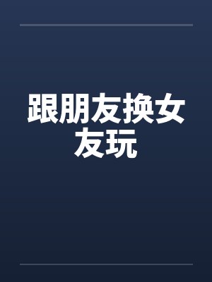 跟朋友换女友玩 跟朋友换女友玩