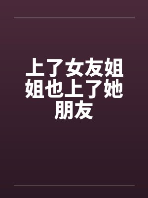 上了女友姐姐也上了她朋友 上了女友姐姐也上了她朋友