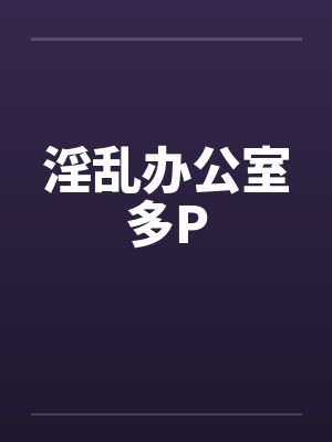淫乱办公室多P 淫乱办公室多P