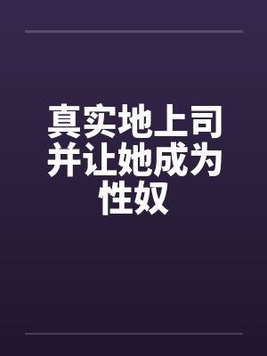 真实地上司并让她成为性奴 真实地上司并让她成为性奴