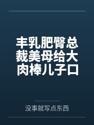 丰乳肥臀总裁美母给大肉棒儿子口交素股 丰乳肥臀总裁美母给大肉棒儿子口交素股