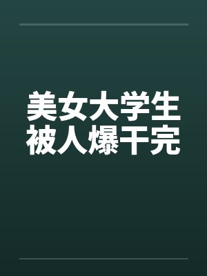 美女大学生被人爆干完 美女大学生被人爆干完