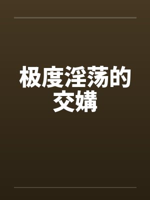 极度淫荡的交媾 极度淫荡的交媾