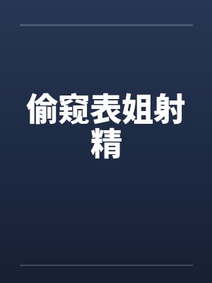 偷窥表姐射精 偷窥表姐射精