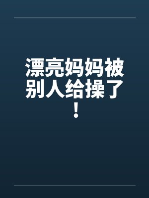 漂亮妈妈被别人给操了! 漂亮妈妈被别人给操了!