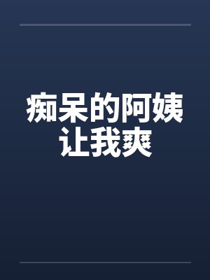 痴呆的阿姨让我爽 痴呆的阿姨让我爽