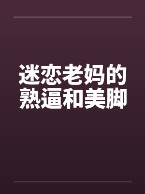 迷恋老妈的熟逼和美脚 迷恋老妈的熟逼和美脚