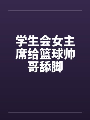 学生会女主席给篮球帅哥舔脚 学生会女主席给篮球帅哥舔脚