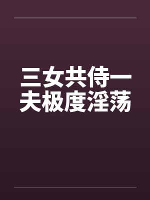 三女共侍一夫极度淫荡 三女共侍一夫极度淫荡