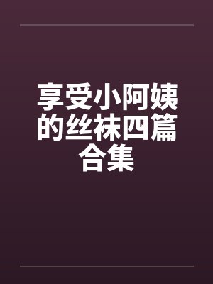 享受小阿姨的丝袜四篇合集 享受小阿姨的丝袜四篇合集