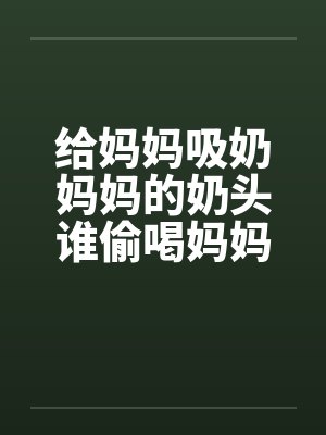 给妈妈吸奶妈妈的奶头谁偷喝妈妈的奶 给妈妈吸奶妈妈的奶头谁偷喝妈妈的奶