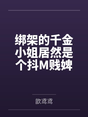 绑架的千金小姐居然是个抖M贱婢，处女逼当场潮吹求开苞，跪舔绑匪鸡巴自愿当母狗，献金献逼怀野种