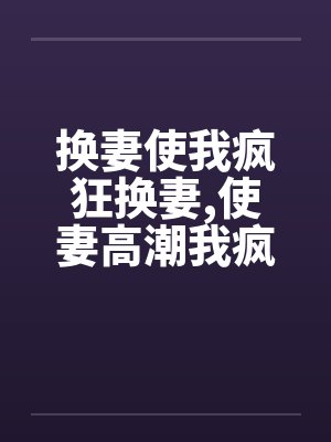 换妻使我疯狂换妻,使妻高潮我疯狂 换妻使我疯狂换妻,使妻高潮我疯狂