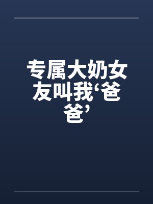 专属大奶女友叫我‘爸爸’ 专属大奶女友叫我‘爸爸’