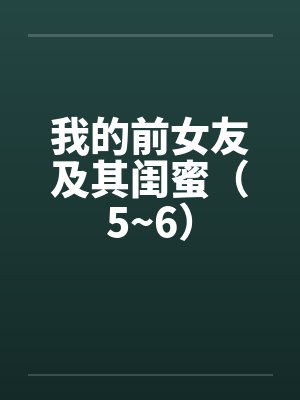 我的前女友及其闺蜜(5~6) 我的前女友及其闺蜜(5~6)