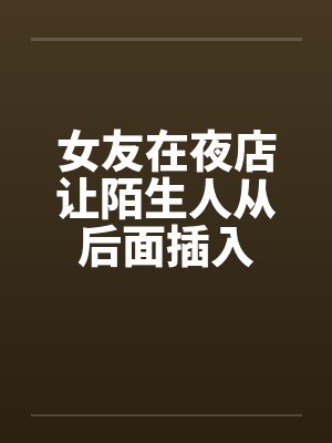 女友在夜店让陌生人从后面插入 女友在夜店让陌生人从后面插入