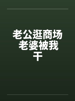 老公逛商场 老婆被我干 老公逛商场 老婆被我干