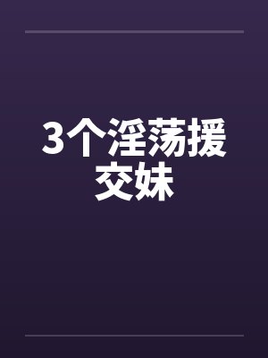 3个淫荡援交妹 3个淫荡援交妹