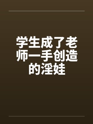 学生成了老师一手创造的淫娃 学生成了老师一手创造的淫娃