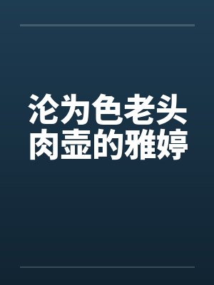 沦为色老头肉壶的雅婷 沦为色老头肉壶的雅婷