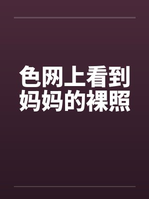 色网上看到妈妈的裸照 色网上看到妈妈的裸照