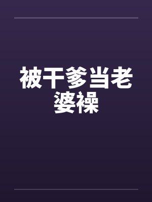 被干爹当老婆襙 被干爹当老婆襙