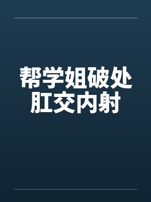 帮学姐破处肛交内射 帮学姐破处肛交内射
