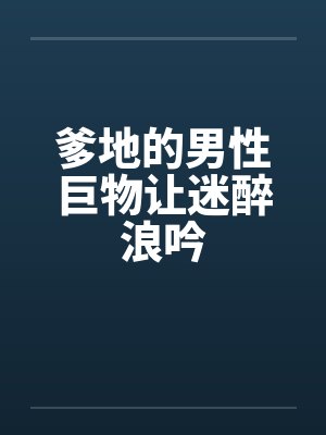 爹地的男性巨物让迷醉浪吟 爹地的男性巨物让迷醉浪吟
