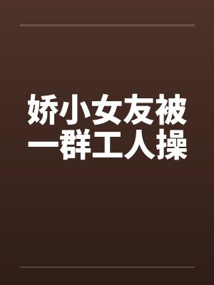 娇小女友被一群工人操 娇小女友被一群工人操