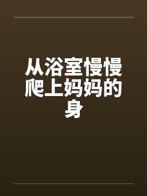 从浴室慢慢爬上妈妈的身 从浴室慢慢爬上妈妈的身
