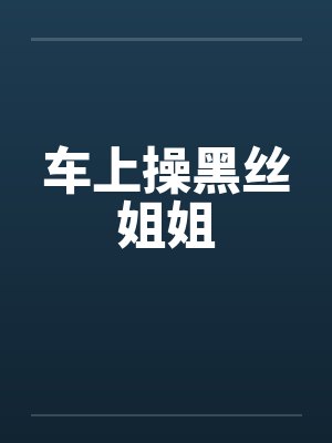 车上操黑丝姐姐