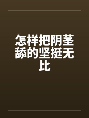 怎样把阴茎舔的坚挺无比 怎样把阴茎舔的坚挺无比