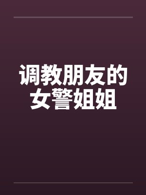 调教朋友的女警姐姐 调教朋友的女警姐姐