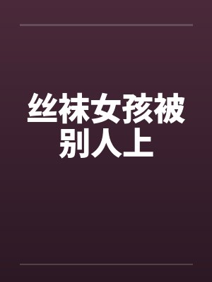 丝袜女孩被别人上 丝袜女孩被别人上