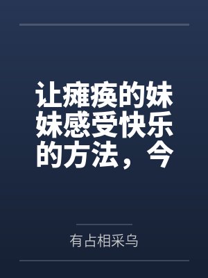 让瘫痪的妹妹感受快乐的方法,今天也为无法行动的妹妹仔细清洁小穴百度云笔趣阁 让瘫痪的妹妹感受快乐的方法,今天也为无法行动的妹妹仔细清洁小穴百度云笔趣阁